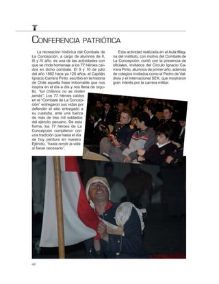 CONFERENCIA PATRIÓTICA
    La recreación histórica del Combate de           Esta actividad realizada en el Aula Mag-
La Concepción, a cargo de alumnos de II,         na del Instituto, con motivo del Combate de
III y IV año, es una de las actividades con      La Concepción, contó con la presencia de
que se rinde homenaje a los 77 héroes caí-       oficiales, invitados del Círculo Ignacio Ca-
dos en dicho combate. El 9 y 10 de julio         rrera Pinto, alumnos de primer año, además
del año 1882 hace ya 126 años, el Capitán        de colegios invitados como el Pedro de Val-
Ignacio Carrera Pinto, escribió en la historia   divia y el Internacional SEK, que mostraron
de Chile aquella frase imborrable que nos        gran interés por la carrera militar.
inspira en el día a día y nos llena de orgu-
llo, “los chilenos no se rinden
jamás”. Los 77 héroes caídos
en el “Combate de La Concep-
ción” entregaron sus vidas por
defender el sitio entregado a
su custodia, ante una fuerza
de más de tres mil soldados
del ejército peruano. De esta
forma, los 77 héroes de La
Concepción cumplieron con
una tradición que hasta el día
de hoy perdura en nuestro
Ejército, “hasta rendir la vida
si fuese necesario”.




42
 