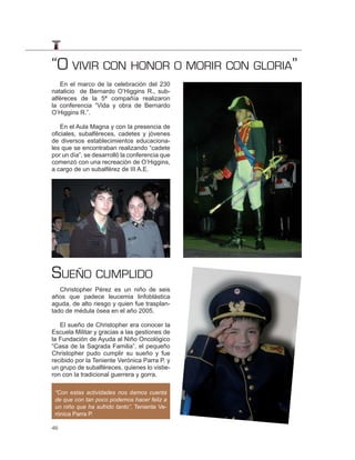 “O VIVIR CON HONOR O MORIR CON GLORIA”
   En el marco de la celebración del 230
natalicio de Bernardo O’Higgins R., sub-
alféreces de la 5ª compañía realizaron
la conferencia “Vida y obra de Bernardo
O’Higgins R.”.

    En el Aula Magna y con la presencia de
oficiales, subalféreces, cadetes y jóvenes
de diversos establecimientos educaciona-
les que se encontraban realizando “cadete
por un día”, se desarrolló la conferencia que
comenzó con una recreación de O’Higgins,
a cargo de un subalférez de III A.E.




SUEÑO CUMPLIDO
   Christopher Pérez es un niño de seis
años que padece leucemia linfoblástica
aguda, de alto riesgo y quien fue trasplan-
tado de médula ósea en el año 2005.

   El sueño de Christopher era conocer la
Escuela Militar y gracias a las gestiones de
la Fundación de Ayuda al Niño Oncológico
“Casa de la Sagrada Familia”, el pequeño
Christopher pudo cumplir su sueño y fue
recibido por la Teniente Verónica Parra P. y
un grupo de subalféreces, quienes lo vistie-
ron con la tradicional guerrera y gorra.

 “Con estas actividades nos damos cuenta
 de que con tan poco podemos hacer feliz a
 un niño que ha sufrido tanto”, Teniente Ve-
 rónica Parra P.

46
 