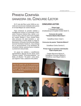 actividades académicas



PRIMERA COMPAÑÍA
GANADORA DEL CONCURSO LECTOR
   El 2º ciclo del Plan Lector 2008 se con-       CONCURSO LECTOR:
cretó con el concurso realizado este jueves
en el Aula Magna de nuestro Alcázar.                            Primer lugar
                                                          1ª Compañía de Cadetes,
    Para comenzar la jornada cadetes y            encabezada por el Capitán Cristián Sarah G.
subalféreces hicieron un homenaje a mon-
señor Florencio Infante Díaz, dando a co-                   Concurso de cuento
nocer la vida y obra de quien fuera capellán           “Teniente Alberto Blest Gana”:
de nuestro Alcázar y cuyo nombre lleva
este concurso. En este contexto, y por                    Subalférez Edwin Vidal C.
conmemorarse 10 años desde su triste fa-
llecimiento, el Director de la Escuela Militar,   Concurso de poesía “Gabriela Mistral”:
Coronel Humberto Oviedo A., hizo entrega
de un reconocimiento a los familiares de                 Subalférez Carlos Garrido C.
monseñor Infante, quienes fueron invitados
a presenciar esta jornada.                         Primer lugar en premios individuales
                                                            triple empate para:
   Un grupo de cadetes y subalféreces
representaron algunas de las obras como                 Cadete Macarena Muñoz A.
“Romeo y Julieta”, “El hombre elefante”, “La           Subalférez Fernando Otárola G.
Bella y la Bestia”, “El padre”, entre otras,           Subalférez José Miguel Gallo A.
que lograron risas y aplausos del público.



 “Para los cadetes este es un acercamiento
 continuo a la cultura y a la búsqueda de una
 formación integral”, profesora Karen Apfel-
 beck S., Jefa del Departamento de Lengua-
 je y Comunicación.




                                                                                                47
 