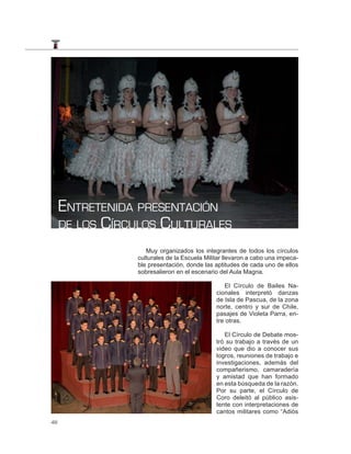 ENTRETENIDA PRESENTACIÓN
     DE LOS CÍRCULOS CULTURALES

                   Muy organizados los integrantes de todos los círculos
                culturales de la Escuela Militar llevaron a cabo una impeca-
                ble presentación, donde las aptitudes de cada uno de ellos
                sobresalieron en el escenario del Aula Magna.

                                                El Círculo de Bailes Na-
                                             cionales interpretó danzas
                                             de Isla de Pascua, de la zona
                                             norte, centro y sur de Chile,
                                             pasajes de Violeta Parra, en-
                                             tre otras.

                                                El Círculo de Debate mos-
                                             tró su trabajo a través de un
                                             video que dio a conocer sus
                                             logros, reuniones de trabajo e
                                             investigaciones, además del
                                             compañerismo, camaradería
                                             y amistad que han formado
                                             en esta búsqueda de la razón.
                                             Por su parte, el Círculo de
                                             Coro deleitó al público asis-
                                             tente con interpretaciones de
                                             cantos militares como “Adiós
48
 