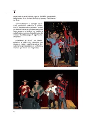 te del Ejército a las demás Fuerzas Armadas, recorriendo
la formación de la Armada, la Fuerza Aérea y Carabineros
de Chile.

   También llamaron la atención, los cír-
culos Periodístico y Musical, el primero,
con su entretenido noticiario MLI, mostró
un resumen de las actividades realizadas
hasta ahora en el Alcázar, por cadetes y
subalféreces. Además, la elaboración de
videos y divertidos esquech lograron mu-
chas risas.

   Finalmente, el grupo “Sin motivo”,
entretuvo al público con conocidas can-
ciones en inglés y español, y dejó al des-
cubierto los grandes dotes de cantantes y
músicos que tienen sus integrantes.




50
 
