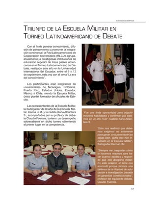 actividades académicas



TRIUNFO DE LA ESCUELA MILITAR EN
TORNEO LATINOAMERICANO DE DEBATE
   Con el fin de generar conocimiento, difu-
sión de pensamiento y promover la integra-
ción continental, la Red Latinoamericana de
Cooperación Universitaria (RLCU) agrupa,
anualmente, a prestigiosas instituciones de
educación superior de trece países ameri-
canos en el Torneo Latinoamericano de De-
bate, realizado este año en la Universidad
Internacional del Ecuador, entre el 9 y 12
de septiembre, esta vez con el tema “La era
del conocimiento”.

    Los participantes eran integrantes de
universidades de Nicaragua, Colombia,
Puerto Rico, Estados Unidos, Ecuador,
México y Chile, siendo la Escuela Militar,
único plantel formador de oficiales de Ejér-
cito.

    Las representantes de la Escuela Militar,
la Subrigadier de III año de la Escuela Mili-
tar, Karina Li M. y la cadete Karla Alcántara   “Fue una linda oportunidad para adquirir
S., acompañadas por su profesor de deba-        mayores habilidades y conﬁrmar que esta-
te Claudio Fuentes, tuvieron un desempeño       mos en un alto nivel”, Cadete Karla Alcán-
sobresaliente en dicho torneo obteniendo        tara S.
el primer lugar en la competencia.
                                                            “Esto nos reaﬁrmó que debe-
                                                            mos exigirnos no solamente
                                                            para ganar, sino para hacer las
                                                            cosas bien, como nos han in-
                                                            culcado en la Escuela Militar”,
                                                            Subrigadier Karina Li M.

                                                            “Siempre me preguntan cómo
                                                            lo hacemos nosotros para ha-
                                                            cer buenos debates y respon-
                                                            do que con disciplina militar.
                                                            En esta ocasión, el tema nos
                                                            acomodó porque hicimos una
                                                            defensa de la libertad de edu-
                                                            cación e investigación, basada
                                                            en garantías constitucionales”,
                                                            profesor del equipo de debate,
                                                            Claudio Fuentes.

                                                                                              51
 