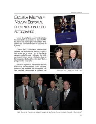actividades académicas



ESCUELA MILITAR Y
NOVUM EDITORIAL
PRESENTARON LIBRO
FOTOGRÁFICO
    Luego de un año de seguimiento a todas
las actividades que realiza la Escuela Mili-
tar, Novum Editorial presentó el libro foto-
gráfico del plantel formador de oficiales de
Ejército.

    En más de 100 fotografías quedaron re-
flejados los sentimientos, valores, tradicio-
nes, amor por la patria y por la familia de
cadetes, subalféreces y oficiales del Alcá-
zar que sin posar, fueron retratados durante
la realización de las diferentes actividades
programadas en el año.

   Desde la llegada de los cadetes reclutas
hasta que son envestidos como oficiales,
pasando por períodos de instrucción, cla-
ses, desfiles, ceremonias, actividades de-                              María Inés Sáez y María Luisa Vial de Claro.




    León Cosmelli M., Francisco de la Maza C., alcalde de Las Condes; Coronel Humberto Oviedo A. y Mikel Uriarte P.
                                                                                                                  53
 