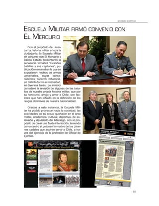 actividades académicas



ESCUELA MILITAR FIRMÓ CONVENIO CON
EL MERCURIO
    Con el propósito de acer-
car la historia militar a toda la
ciudadanía, la Escuela Militar
en conjunto con El Mercurio y
Banco Estado presentaron la
secuencia temática “Grandes
batallas y sus capitanes”, pu-
blicación semanal en la que se
expusieron hechos de armas
universales, cuyas conse-
cuencias tuvieron influencia,
en distinta forma e intensidad,
en diversas áreas. Lo anterior
consideró la revisión de algunas de las bata-
llas de nuestra propia historia militar, que por
su heroísmo, arrojo y amor a Chile, son fac-
tores que han influido en la definición de los
rasgos distintivos de nuestra nacionalidad.

   Gracias a esta instancia, la Escuela Mili-
tar ha podido proyectar hacia la sociedad, las
actividades de su actual quehacer en el área
militar, académica, cultural, deportiva, de ex-
tensión y desarrollo del liderazgo, con el pro-
pósito de crear una fluida interacción, teniendo
como centro el proceso formativo de los jóve-
nes cadetes que aspiran servir a Chile, a tra-
vés del ejercicio de la profesión de Oficial de
Ejército.




                                                                     55
 
