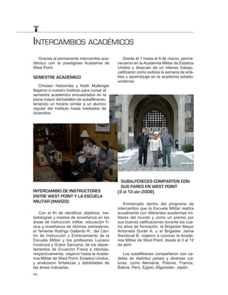 INTERCAMBIOS ACADÉMICOS
  Gracias al permanente intercambio aca-          Desde el 1 hasta el 9 de marzo, perma-
démico con la prestigiosa Academia de         necieron en la Academia Militar de Estados
West Point.                                   Unidos y después de un intenso trabajo,
                                              calificaron como exitosa la semana de aná-
SEMESTRE ACADÉMICO                            lisis y aprendizaje en la academia estado-
                                              unidense.
    Christen Holcombe y Kieth Mullenger
llegaron a nuestro Instituto para cursar el
semestre académico encuadrados en la
plana mayor del batallón de subalféreces,
teniendo un horario similar a un alumno
regular del Instituto hasta mediados de
diciembre.




                                                SUBALFÉRECES COMPARTEN CON
                                                SUS PARES EN WEST POINT
INTERCAMBIO DE INSTRUCTORES                   (3 al 12.abr.2008)
ENTRE WEST POINT Y LA ESCUELA
MILITAR (MARZO)
                                                  Enmarcado dentro del programa de
                                              intercambio que la Escuela Militar realiza
   Con el fin de identificar objetivos, me-   anualmente con diferentes academias mi-
todologías y medios de enseñanza en las       litares del mundo y como un premio por
áreas de instrucción militar, educación fí-   sus buenas calificaciones durante los cua-
sica y enseñanza de idiomas extranjeros,      tro años de formación, la Brigadier Mayor
el Teniente Rodrigo Gallardo R., del Cen-     Antonieta Durán A. y el Brigadier Jaime
tro de Instrucción y Entrenamiento de la      Sandoval B. viajaron a conocer la Acade-
Escuela Militar y los profesores Luciano      mia Militar de West Point, desde el 3 al 12
Inostroza y Grace Sanzana, de los depar-      de abril.
tamentos de Ecuación Física e Idiomas,
respectivamente, viajaron hasta la Acade-        Los subalféreces compartieron con ca-
mia Militar de West Point, Estados Unidos,    detes de distintos países y diversas cul-
y analizaron fortalezas y debilidades de      turas, como Alemania, Polonia, Francia,
las áreas indicadas.                          Bolivia, Perú, Egipto, Afganistán, Japón.
56
 