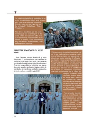 “Lo más importante fue la posibilidad de vi-
 vir un procedimiento militar, tener una mi-
 sión, crear una orden de combate y
 llevarla a cabo con una tropa que nos
 fue entregada”, Subalférez Álvaro
 Améstica H.

 “Nos dimos cuenta de que las herra-
 mientas que nos ha entregado la Es-
 cuela Militar son del más alto nivel,
 pues estábamos acostumbrados a las
 salidas a terreno y nos enfrentamos
 muy bien a todas las situaciones”, Sub-
 alférez Patricio Sovino B.



SEMESTRE ACADÉMICO EN WEST
POINT                                           “Este escenario simulaba Afganistán e Irak,
                                                por lo que pudimos tener acceso a traduc-
                                                tores al idioma árabe, con experiencia en
    Los cadetes Nicolás Bravo M. y José         situaciones reales, además de oﬁciales y
Goycolea G. compartieron con cadetes de         suboﬁciales veteranos de Afganistán e Irak.
último año de West Point en la campaña de-      Tuvimos la posibilidad de mandar una es-
nominada Cadet Leadership Development           cuadra, llegando también a ser líderes de
Training, cuyo objetivo principal era some-     pelotón, tomando la responsabilidad de to-
ter a los cadetes a situaciones de estrés de    do lo que se relaciona con la planiﬁcación
combate, al mando de unidades pequeñas          de la misión, su preparación y ejecución.
a nivel equipo, escuadra y pelotón.             Todo esto acompañado de la última tec-
                                                                 nología, pudiendo hacer
                                                                 múltiples asaltos aéreos
                                                                 en Black Hawk, convoys
                                                                 en Humvees, etc., deján-
                                                                 donos una gran experien-
                                                                 cia en lo relacionado a la
                                                                 conducción de unidades
                                                                 en el combate”, Cadete
                                                                 José Goycolea G.

                                                                   “Las grandes experien-
                                                                 cias y enseñanzas, las
                                                                 traspasaremos a nues-
                                                                 tros compañeros, con el
                                                                 objetivo de contribuir a
                                                                 nuestro Ejercito, y más
                                                                 especíﬁcamente a la for-
                                                                 mación del Oﬁcial”, Cade-
                                                                 te Nicolás Bravo M.



58
 
