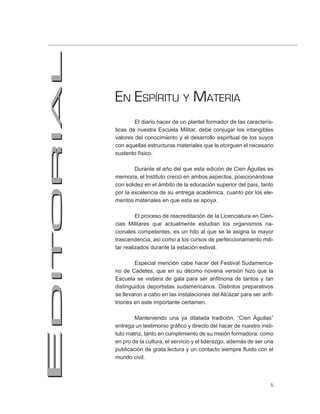 EN ESPÍRITU Y MATERIA
        El diario hacer de un plantel formador de las caracterís-
ticas de nuestra Escuela Militar, debe conjugar los intangibles
valores del conocimiento y el desarrollo espiritual de los suyos
con aquellas estructuras materiales que le otorguen el necesario
sustento físico.

        Durante el año del que esta edición de Cien Águilas es
memoria, el Instituto creció en ambos aspectos, posicionándose
con solidez en el ámbito de la educación superior del país, tanto
por la excelencia de su entrega académica, cuanto por los ele-
mentos materiales en que esta se apoya.

         El proceso de reacreditación de la Licenciatura en Cien-
cias Militares que actualmente estudian los organismos na-
cionales competentes, es un hito al que se le asigna la mayor
trascendencia, así como a los cursos de perfeccionamiento mili-
tar realizados durante la estación estival.

        Especial mención cabe hacer del Festival Sudamerica-
no de Cadetes, que en su décimo novena versión hizo que la
Escuela se vistiera de gala para ser anfitriona de tantos y tan
distinguidos deportistas sudamericanos. Distintos preparativos
se llevaron a cabo en las instalaciones del Alcázar para ser anfi-
triones en este importante certamen.

        Manteniendo una ya dilatada tradición, “Cien Águilas”
entrega un testimonio gráfico y directo del hacer de nuestro insti-
tuto matriz, tanto en cumplimiento de su misión formadora, como
en pro de la cultura, el servicio y el liderazgo, además de ser una
publicación de grata lectura y un contacto siempre fluido con el
mundo civil.



                                                                 5
 