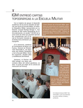 IGM ENTREGÓ CARTAS
TOPOGRÁFICAS A LA ESCUELA MILITAR
    Con el objetivo de apoyar el desarrollo
académico de los futuros oficiales de Ejér-      “Como Director de la Escuela Militar, agra-
cito que forma la Escuela Militar, el Institu-   dezco el compromiso con la gestión educa-
to Geográfico Militar, representado por su       tiva del Alcázar y el apoyo en las actividades
Director, Coronel Rodrigo Barriga V., hizo       de difusión a través de la variada gama de
entrega de 560 cartas topográficas de úl-        productos que ofrece el IGM”, Director de
tima generación, en escala 1:50.000 de la        la Escuela Militar, Coronel Humberto Ovie-
zona norte de Chile que permitirá ejercitar      do A.
las competencias que el ofi-
cial en formación necesita en
el ámbito de la orientación y la
topografía.

   A la ceremonia, asistieron
el Comandante de Apoyo a la
Fuerza, General de División,
Tulio Hermosilla A., los direc-
tores del Instituto Geográfico
y de la Escuela Militar, oficia-
les superiores, oficiales jefes
y subalféreces del Alcázar.

   Asimismo, el Director del
IGM entregó una placa que
contiene datos del vértice geodésico, es
decir, el punto de origen de la cancha de
instrucción de Pichicuy.                                                        “Para el Insti-
                                                                               tuto Geográﬁ-
                                                                               co Militar es un
                                                                              orgullo entregar
                                                                              este importante
                                                                              número de car-
                                                                             tas topográﬁcas
                                                                             para colaborar
                                                               con los ﬁnes del Apoyo a la
                                                               Fuerza”, Coronel Rodrigo Ba-
                                                               rriga V., Director del Instituto
                                                               Geográﬁco Militar.




                                                                  En la Sala de Cartas el GDD. Tulio
                                                                  Hermosilla A. junto a los directores
                                                                  de ambos institutos, oﬁciales y
                                                                  profesores.
60
 