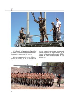 ¡SALTEEE!
    En la Brigada de Operaciones Especiales      durante dos semanas, en que pasaron las
se realizó el curso de Paracaidista Básico Mi-   distintas canchas de entrenamiento en la
litar durante tres semanas del verano.           Brigada de Operaciones Especiales (BOE),
                                                 además de haber sacrificado parte de sus
   Quienes realizaron este curso, debieron       vacaciones.
exigirse al máximo en las pruebas físicas




62
 