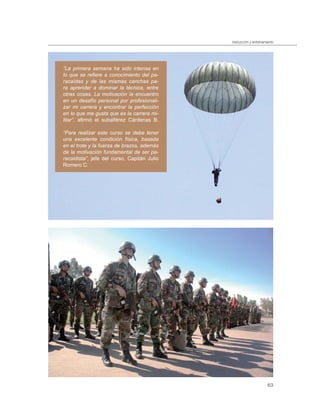 instrucción y entrenamiento




”La primera semana ha sido intensa en
lo que se reﬁere a conocimiento del pa-
racaídas y de las mismas canchas pa-
ra aprender a dominar la técnica, entre
otras cosas. La motivación la encuentro
en un desafío personal por profesionali-
zar mi carrera y encontrar la perfección
en lo que me gusta que es la carrera mi-
litar”, aﬁrmó el subalférez Cárdenas B.

“Para realizar este curso se debe tener
una excelente condición física, basada
en el trote y la fuerza de brazos, además
de la motivación fundamental de ser pa-
racaidista”, jefe del curso, Capitán Julio
Romero C.




                                                                    63
 
