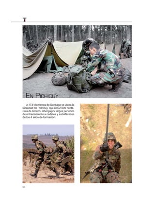 EN PICHICUY
   A 173 kilómetros de Santiago se ubica la
localidad de Pichicuy, que con 2.900 hectá-
reas de terreno, alberga por largos períodos
de entrenamiento a cadetes y subalféreces
de los 4 años de formación.




64
 