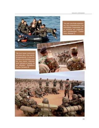 instrucción y entrenamiento




                               “Ha sido una linda experien-
                               cia, hay compañerismo y las
                               actividades preparadas pa-
                               ra nosotros son exigentes,
                               pero entretenidas”, Cadete
                               Hans Weisser D.




“Me tocó hacer instrucción
al primer año y fue una lin-
da experiencia, vi muy mo-
tivados a los reclutas y eso
fue muy bueno. Además,
sentí siempre el apoyo de
los oﬁciales”, Subalférez
Carlos Carrasco B.




                                                                 65
 