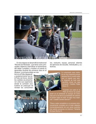 instrucción y entrenamiento




  IMPECABLE REVISTA DE RECLUTAS
    En dos etapas se desarrolló la tradicional   tos, vestuario, equipo, personal, además
“Revista de Reclutas”, que tiene como prin-      de ejercicios de escuela, individuales y co-
cipales objetivos internalizar el sentimiento    lectivos.
del deber cumplido y mostrar al mando lo
aprendido durante los primeros días en el
Alcázar. La primera etapa se rea-                                “Lo alcanzado esta maña-
lizó en el Patio Alpatacal                                       na es muy especial porque
y posteriormente fue en                                           siempre fue un sueño estar
el Patio de Honor, donde                                          acá, el orgullo que sien-
los cadetes se presenta-                                          to después de todo este
ron ante sus superiores,                                           sacriﬁcio inicial me deja
donde la comisión eva-                                             tranquilo”, Cadete Felipe
luadora se preocupó de                                             Bravo D.
revistar los conocimien-
                                                                    “Cuando uno está en el
                                                                    Patio de Honor se puede
                                                 sentir en el ambiente la energía de todos
                                                 más aún si se tiene la posibilidad de obtener
                                                 el primer lugar en todo, es algo muy espe-
                                                 cial”, Cadete Camila García P.

                                                 “Pese a estar sometidos a un proceso emo-
                                                 cionalmente complejo por el estar alejados
                                                 momentáneamente de sus seres queridos
                                                 han sabido vencerse a sí mismos”, Teniente
                                                 Enrique Muñoz E.

                                                                                                     67
 