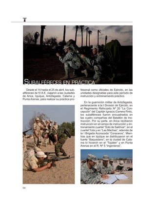 SUBALFÉRECES EN PRÁCTICA
   Desde el 14 hasta el 25 de abril, los sub-   fesional como oficiales de Ejército, en las
alféreces de IV A.E. viajaron a las ciudades    unidades designadas para este período de
de Arica, Iquique, Antofagasta, Calama y        instrucción y entrenamiento práctico.
Punta Arenas, para realizar su práctica pro-
                                                    En la guarnición militar de Antofagasta,
                                                perteneciente a la I División de Ejército, en
                                                el Regimiento Reforzado Nº 20 “La Con-
                                                cepción” del Capitán Ignacio Carrera Pinto,
                                                los subalféreces fueron encuadrados en
                                                las cuatro compañías del Batallón de Ins-
                                                trucción. Por su parte, en Arica recibieron
                                                instrucción en el campo de instrucción y en-
                                                trenamiento cuartel “Solo de Saldívar”, en el
                                                cuartel Yuta y en “Las Machas”, además de
                                                la I Brigada Acorazada “Coraceros”. Mien-
                                                tras que en Iquique se distribuyeron en el
                                                fuerte “Baquedano”, en la ciudad de Cala-
                                                ma lo hicieron en el “Topáter” y en Punta
                                                Arenas en el R. Nº 5 “Ingenieros”.




68
 
