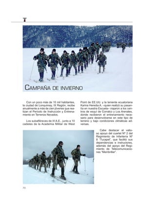 CAMPAÑA DE INVIERNO
    Con un poco más de 10 mil habitantes,    Point de EE.UU. y la teniente ecuatoriana
la ciudad de Lonquimay, IX Región, recibe    Karina Heredia A. –quien realizó su pasan-
anualmente a más de cien jóvenes que rea-    tía en nuestra Escuela– viajaron a los cen-
lizan el Período de Instrucción y Entrena-   tros de esquí de Corralco y Los Arenales,
miento en Terrenos Nevados.                  donde recibieron el entrenamiento nece-
                                             sario para desenvolverse en este tipo de
  Los subalféreces de III A.E., junto a 10   terreno y bajo condiciones climáticas ad-
cadetes de la Academia Militar de West       versas.

                                                            Cabe destacar el valio-
                                                         so apoyo del cuartel Nº 2 del
                                                         Regimiento de Infantería Nº
                                                         8 “Tucapel”, que facilitó sus
                                                         dependencias e instructores,
                                                         además del apoyo del Regi-
                                                         miento de Telecomunicacio-
                                                         nes “Membrillar”.




70
 