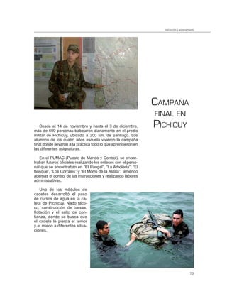 instrucción y entrenamiento




                                                                CAMPAÑA
                                                                FINAL EN
   Desde el 14 de noviembre y hasta el 3 de diciembre,
más de 600 personas trabajaron diariamente en el predio
                                                                PICHICUY
militar de Pichicuy, ubicado a 200 km. de Santiago. Los
alumnos de los cuatro años escuela vivieron la campaña
final donde llevaron a la práctica todo lo que aprendieron en
las diferentes asignaturas.

   En el PUMAC (Puesto de Mando y Control), se encon-
traban futuros oficiales realizando los enlaces con el perso-
nal que se encontraban en “El Pangal”, “La Arboleda”, “El
Bosque”, “Los Corrales” y “El Morro de la Astilla”, teniendo
además el control de las instrucciones y realizando labores
administrativas.

    Uno de los módulos de
cadetes desarrolló el paso
de cursos de agua en la ca-
leta de Pichicuy. Nado tácti-
co, construcción de balsas,
flotación y el salto de con-
fianza, donde se busca que
el cadete le pierda el temor
y el miedo a diferentes situa-
ciones.




                                                                                         73
 