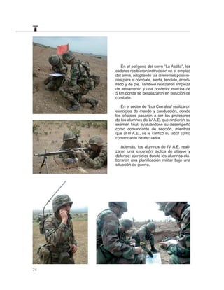 En el polígono del cerro “La Astilla”, los
     cadetes recibieron instrucción en el empleo
     del arma, adoptando las diferentes posicio-
     nes para el combate, alerta, tendido, arrodi-
     llado y de pie. También realizaron limpieza
     de armamento y una posterior marcha de
     5 km donde se desplazaron en posición de
     combate.

        En el sector de “Los Corrales” realizaron
     ejercicios de mando y conducción, donde
     los oficiales pasaron a ser los profesores
     de los alumnos de IV A.E. que rindieron su
     examen final, evaluándose su desempeño
     como comandante de sección, mientras
     que al III A.E., se le calificó su labor como
     comandante de escuadra.

         Además, los alumnos de IV A.E. reali-
     zaron una excursión táctica de ataque y
     defensa: ejercicios donde los alumnos ela-
     boraron una planificación militar bajo una
     situación de guerra.




74
 
