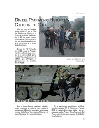 vida en el alcázar




DÍA DEL PATRIMONIO HISTÓRICO Y
CULTURAL DE CHILE
   Una vez más la Escuela
Militar participó en el Día
del Patrimonio Histórico y
Cultural de Chile, celebra-
do el 25 de mayo, como
uno más de los monumen-
tos que ese día se abrieron
a la comunidad a lo largo
de todo el país.

   Desde las 10:00 hasta
las 15:00 horas, el Alcázar
mantuvo abierta sus puer-
tas a la comunidad, para
mostrar la arquitectura del
edificio que albergara a                                             Tour por las instalaciones de la
generaciones de cadetes                                                               Escuela Militar.
desde 1958.




   FERIA TECNOLÓGICA
   Con el objeto de que cadetes y subalfé-          En la exposición participaron el Regi-
reces conozcan el material más moderno          miento Logístico Nº 3 “Limache”, Famae,
que posee el Ejército, se realizó una nueva     IDIC, el Instituto Geográfico Militar y las em-
versión de la Feria Tecnológica Militar en el   presas privadas Ampro, Sisdef, Armería Del
patio Alpatacal de nuestro Instituto.           Pozo, además de las escuelas de Caballe-
                                                ría y Artillería.
                                                                                                    75
 