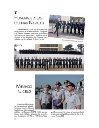 HOMENAJE A LAS
GLORIAS NAVALES
   Una unidad de formación de nuestro Al-
cázar asistió a la ceremonia en homenaje
a la Glorias Navales, realizada en la Plaza
Sotomayor de Valparaíso y en el centro cí-
vico de la Municipalidad de Vitacura, para
saludar a la Armada de Chile en su día.                      Municipalidad de
                                                                                Vitacura, Santiago
                                                                                                  .




                                                               Plaza Sotomayor, Valparaíso.




     MIRANDO
     AL CIELO


   Una visita obligada pa-
ra los cadetes y subalfé-
reces de nuestro Alcázar
fue la Feria Internacional
del Aire y el Espacio, FIDAE 2008, que es-     y el Eurocopter. Sin duda, el que más llamó
te año tuvo múltiples atracciones, entre los   la atención del público asistente fue el fa-
que destacaron el F-16, el F-15 Strike Tagle   moso Airbus 380.
76
 