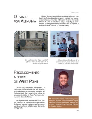 vida en el alcázar



DE VIAJE                                    Dentro de permanente intercambio académico, cul-
                                         tural y profesional que tiene nuestro Instituto con acade-

POR ALEMANIA
                                         mias militares del mundo, el Director, Coronel Humberto
                                         Oviedo A. junto al Subalférez Mayor José Miguel Aran-
                                         cibia P. y al Brigadier Enrique Valenzuela P. viajaron a
                                         Alemania entre los días 18 y 25 de mayo.




                Los subalféreces José Miguel Arancibia P.                  El General Norbert Stier, Director de la
                 y Enrique Valenzuela P. en la Escuela de               academia alemana, recibe la ﬁgura de un
                             oﬁciales del Ejército alemán.                  cadete por parte del Coronel Oviedo.




RECONOCIMIENTO
A OFICIAL
DE WEST                POINT
    Gracias al permanente intercambio, y
como una forma de estrechar aún más los
lazos existentes entre ambas escuelas, el
Teniente Scott Clark es el primer oficial de
la Academia Militar de West Point en recibir
el premio Escuela Militar.
                                                             “Me da mucho orgullo ser honrado por su
   En la premiación interna realizada a fi-                  gran país, Ejército y Escuela Militar. Ojalá
nes de mayo, el oficial estadounidense fue                   podamos continuar mejorando nuestras re-
destacado como el mejor compañero, reci-                     laciones”, Teniente Scott Clark del Ejército
biendo un galvano del Libertador Bernardo                    de Estados Unidos.
O’Higgins R.
                                                                                                                  77
 