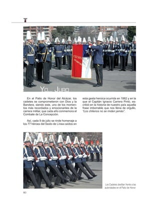 YO… JURO
   En el Patio de Honor del Alcázar, los      esta gesta heroica ocurrida en 1882 y en la
cadetes se comprometieron con Dios y la       que el Capitán Ignacio Carrera Pinto, es-
Bandera, siendo este, uno de los momen-       cribió en la historia de nuestro país aquella
tos más recordados y emocionantes de la       frase imborrable que nos llena de orgullo,
carrera militar, que cada año conmemora el    “Los chilenos no se rinden jamás”.
Combate de La Concepción.

   Así, cada 9 de julio se rinde homenaje a
los 77 héroes del Sexto de Línea caídos en




                                                                Los Cadetes desﬁlan frente a las
                                                                autoridades en el Patio de Honor.
80
 