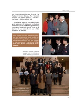 vida en el alcázar


tatt, Liceo Carmela Carvajal de Prat, The
Redland Senior School, The Wenlock
School, San Pedro Nolasco, Liceo Nº 7
de Niñas, y el Internacional Sek.

    Finalmente, la Banda Instrumental inter-
pretó la obertura de la tragedia de Alpatacal
compuesta por el SOM Santiago Meckler y
dirigida por el Capitán Sandro Yáñez A., al
compás de una presentación que exhibía
imágenes de la época.


 “Esta tragedia tuvo dos grandes signiﬁca-
 dos, una pena inmensa por la pérdida de
 aquellos mártires y otra que por su trascen-
 dencia se hizo histórica para este Instituto
 en el ámbito nacional e internacional”, CRL.
 José Bravo Alviña, sobreviviente de la
 tragedia.



                     Alumnos de diferentes colegios de
                     la capital fueron premiados por su
                     espíritu de servicio y cooperación.




 El Coronel José Bravo A., junto al
 Director de la Escuela y todos los
               alumnos premiados.



                                                                         83
 