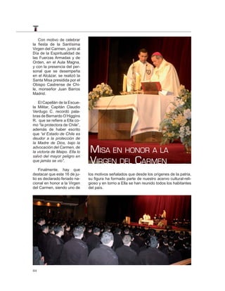 Con motivo de celebrar
la fiesta de la Santísima
Virgen del Carmen, junto al
Día de la Espiritualidad de
las Fuerzas Armadas y de
Orden, en el Aula Magna,
y con la presencia del per-
sonal que se desempeña
en el Alcázar, se realizó la
Santa Misa presidida por el
Obispo Castrense de Chi-
le, monseñor Juan Barros
Madrid.

   El Capellán de la Escue-
la Militar, Capitán Claudio
Verdugo C. recordó pala-
bras de Bernardo O’Higgins
R. que se refiere a Ella co-
mo “la protectora de Chile”,
además de haber escrito
que “el Estado de Chile es
deudor a la protección de
la Madre de Dios, bajo la
advocación del Carmen, de
la victoria de Maipo. Ella lo    MISA EN HONOR A LA
                                 VIRGEN DEL CARMEN
salvó del mayor peligro en
que jamás se vio”.

    Finalmente, hay que
destacar que este 16 de ju-     los motivos señalados que desde los orígenes de la patria,
lio es declarado feriado na-    su figura ha formado parte de nuestro acervo cultural-reli-
cional en honor a la Virgen     gioso y en torno a Ella se han reunido todos los habitantes
del Carmen, siendo uno de       del país.




84
 