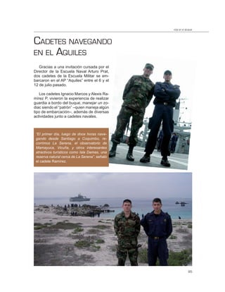 vida en el alcázar



CADETES NAVEGANDO
EN EL AQUILES
   Gracias a una invitación cursada por el
Director de la Escuela Naval Arturo Prat,
dos cadetes de la Escuela Militar se em-
barcaron en el AP “Aquiles” entre el 6 y el
12 de julio pasado.

   Los cadetes Ignacio Marcos y Alexis Ra-
mírez P. vivieron la experiencia de realizar
guardia a bordo del buque, manejar un zo-
diac siendo el “patrón” –quien maneja algún
tipo de embarcación–, además de diversas
actividades junto a cadetes navales.



 “El primer día, luego de doce horas nave-
 gando desde Santiago a Coquimbo, re-
 corrimos La Serena, el observatorio de
 Mamayuca, Vicuña, y otros interesantes
 atractivos turísticos como Isla Damas, una
 reserva natural cerca de La Serena”, señaló
 el cadete Ramírez.




                                                             85
 