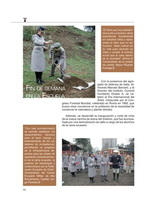 “El árbol que hoy plantare-
                                                                mos junto a nosotros, tiene
                                                                importancia fundamental
                                                                en nuestras vidas y repre-
                                                                senta el valor que un ser
                                                                humano debe cultivar en
                                                                su vida para alcanzar su
                                                                meta y cumplir la función
                                                                social que le cabe dentro
                                                                de la sociedad”, aﬁrmó el
                                                                Comandante de la unidad
                                                                de cuartel, Mayor Ricardo
                                                                Frávega B.




                                                               Con la presencia del agre-

     FIN DE SEMANA
                                                            gado de defensa de Italia, Al-
                                                            mirante Marcelo Bernard, y el
                                                            Director del Instituto, Coronel

     EN LA ESCUELA
                                                            Humberto Oviedo A. se ce-
                                                            lebró el Día Internacional del
                                                            Árbol, instaurado por el Con-
                               greso Forestal Mundial, celebrado en Roma en 1969, que
                               busca crear conciencia en la población de la necesidad de
                               conservar la naturaleza y plantar árboles.

                                  Además, se desarrolló la inauguración y corte de cinta
                               de la nueva cancha de arena del Instituto, que fue acompa-
                               ñada por una demostración de salto a cargo de los alumnos
                               de la rama ecuestre.
 “Con este acontecimiento
 se permite satisfacer los
 requerimientos técnicos
 para el buen manejo y
 entrenamiento de los ca-
 ballares de competencia,
 permitiendo un progreso
 de la infraestructura de-
 portiva para las clases de
 equitación, el entrenamien-
 to de la rama ecuestre, la
 práctica de hipoterapia y
 compromisos con la Fede-
 ración Ecuestre de Chile”,
 Comandante del Centro
 Ecuestre Militar de Alto
 Rendimiento, Capitán Jor-
 ge Paredes B.

86
 