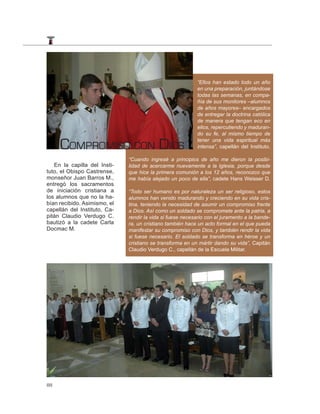 “Ellos han estado todo un año
                                                            en una preparación, juntándose
                                                            todas las semanas, en compa-
                                                            ñía de sus monitores –alumnos
                                                            de años mayores– encargados
                                                            de entregar la doctrina católica
                                                            de manera que tengan eco en
                                                            ellos, repercutiendo y maduran-
                                                            do su fe, al mismo tiempo de

     COMPROMISO CON DIOS                                    tener una vida espiritual más
                                                            intensa”, capellán del Instituto.

                              “Cuando ingresé a principios de año me dieron la posibi-
   En la capilla del Insti-   lidad de acercarme nuevamente a la Iglesia, porque desde
tuto, el Obispo Castrense,    que hice la primera comunión a los 12 años, reconozco que
monseñor Juan Barros M.,      me había alejado un poco de ella”, cadete Hans Weisser D.
entregó los sacramentos
de iniciación cristiana a     “Todo ser humano es por naturaleza un ser religioso, estos
los alumnos que no la ha-     alumnos han venido madurando y creciendo en su vida cris-
bían recibido. Asimismo, el   tina, teniendo la necesidad de asumir un compromiso frente
capellán del Instituto, Ca-   a Dios. Así como un soldado se compromete ante la patria, a
pitán Claudio Verdugo C.      rendir la vida si fuese necesario con el juramento a la bande-
bautizó a la cadete Carla     ra, un cristiano también hace un acto formal en el que pueda
Docmac M.                     manifestar su compromiso con Dios, y también rendir la vida
                              si fuese necesario. El soldado se transforma en héroe y un
                              cristiano se transforma en un mártir dando su vida”, Capitán
                              Claudio Verdugo C., capellán de la Escuela Militar.




88
 