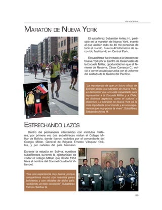 vida en el alcázar



MARATÓN DE NUEVA YORK
                                                 El subalférez Sebastián Avilez H., parti-
                                              cipó en la maratón de Nueva York, evento
                                              al que asisten más de 40 mil personas de
                                              todo el mundo. Fueron 42 kilómetros de re-
                                              corrido finalizando en Central Park.

                                                 El subalférez fue invitado a la Maratón de
                                              Nueva York por el Centro de Reservistas de
                                              la Escuela Militar, oportunidad en que el Te-
                                              niente de Reserva, César Carrasco C., vol-
                                              vió a correr la clásica prueba con el uniforme
                                              del soldado de la Guerra del Pacífico.



                                               “La importancia de que un futuro oﬁcial de
                                               Ejército asista a la Maratón de Nueva York,
                                               es demostrar que uno está capacitado para
                                               representar a la Escuela Militar y a Chile,
                                               en distintos aspectos, como el cultural y
                                               deportivo. La Maratón de Nueva York es la
                                               más importante en el mundo y es una expe-
                                               riencia que muy pocos la viven”, Subalférez
                                               Sebastián Avilez H.




ESTRECHANDO LAZOS
    Dentro del permanente intercambio con institutos milita-
res, por primera vez dos subalféreces visitan el Colegio Mi-
litar de Bolivia, donde fueron recibidos por el comandante del
Colegio Militar, General de Brigada Ernesto Vásquez Obli-
tas, y por cadetes del país hermano.

Durante la estadía en Bolivia, nuestros
subalféreces tuvieron la oportunidad de
visitar el Colegio Militar, que desde 1953
lleva el nombre del Coronel Gualberto Vi-
llarroel.


 “Fue una experiencia muy buena, porque
 compartimos mucho con nuestros pares
 bolivianos y con oﬁciales de dicho país,
 recibiendo un trato excelente”, Subalférez
 Patricio Saldías G.


                                                                                              89
 