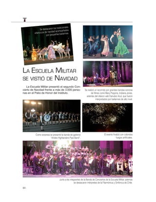 s tradicionales
               Se destacaron lo              dos
                           vidad acompaña
         villancicos de na              ilarinas.
                      por pequeñas ba




LA ESCUELA MILITAR
SE VISTIÓ DE NAVIDAD
   La Escuela Militar presentó el segundo Con-
cierto de Navidad frente a más de 3.000 perso-                    Se realizó un recorrido por grandes bandas sonoras
nas en el Patio de Honor del Instituto.                                 de ﬁlmes como Mary Poppins, Indiana Jones,
                                                                    además del clásico vals Danubio Azul, que fueron
                                                                              interpretados por bailarines de alto nivel.




          Como sorpresa se presentó la banda de gaiteros                                El evento ﬁnalizó con coloridos
                        “Andes Highlanders Pipe Band”.                                              fuegos artiﬁciales.




                                      Junto a los integrantes de la Banda de Conciertos de la Escuela Militar, además
                                                      se destacaron intérpretes de la Filarmónica y Sinfónica de Chile.

90
 