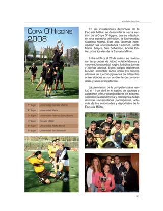 actividades deportivas




COPA O’HIGGINS                                    En las instalaciones deportivas de la
                                               Escuela Militar se desarrolló la sexta ver-

2008
                                               sión de la Copa O’Higgins, que se adjudicó,
                                               en una estrecha definición, la Universidad
                                               Gabriela Mistral. Este año, además parti-
                                               ciparon las universidades Federico Santa
                                               María, Mayor, San Sebastián, Adolfo Ibá-
                                               ñez y los locales de la Escuela Militar.

                                                   Entre el 24 y el 28 de marzo se realiza-
                                               ron las pruebas de fútbol, voleibol damas y
                                               varones, basquetbol, rugby, futbolito damas
                                               y corrida atlética. Estos juegos deportivos
                                               buscan estrechar lazos entre los futuros
                                               oficiales de Ejército y jóvenes de diferentes
                                               universidades en un ambiente de camara-
                                               dería y sana competencia.

                                                   La premiación de la competencia se rea-
                                               lizó el 11 de abril en el casino de cadetes y
                                               asistieron jefes y coordinadores de deporte,
                                               secretarios académicos y profesores de las
                                               distintas universidades participantes, ade-
1er lugar   Universidad Gabriela Mistral
                                               más de las autoridades y deportistas de la
                                               Escuela Militar.
2do lugar   Universidad Mayor

3er lugar   Universidad Federico Santa María

4to lugar   Escuela Militar

5to lugar   Universidad Adolfo Ibáñez

6to lugar   Universidad San Sebastián




                                                                                               91
 