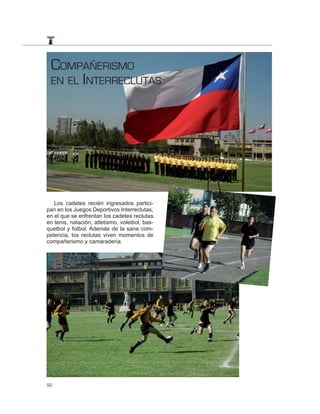 COMPAÑERISMO
 EN EL INTERRECLUTAS




   Los cadetes recién ingresados partici-
pan en los Juegos Deportivos Interreclutas,
en el que se enfrentan los cadetes reclutas
en tenis, natación, atletismo, voleibol, bas-
quetbol y fútbol. Además de la sana com-
petencia, los reclutas viven momentos de
compañerismo y camaradería.




92
 