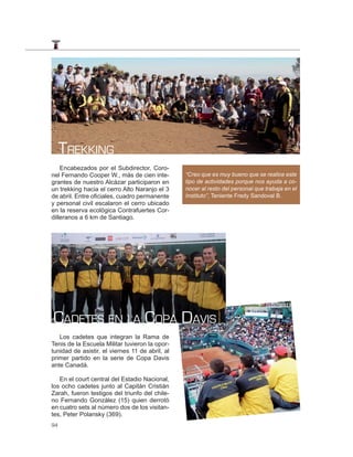 TREKKING
    Encabezados por el Subdirector, Coro-
nel Fernando Cooper W., más de cien inte-        “Creo que es muy bueno que se realice este
grantes de nuestro Alcázar participaron en       tipo de actividades porque nos ayuda a co-
un trekking hacia el cerro Alto Naranjo el 3     nocer al resto del personal que trabaja en el
de abril. Entre oficiales, cuadro permanente     Instituto”, Teniente Fredy Sandoval B.
y personal civil escalaron el cerro ubicado
en la reserva ecológica Contrafuertes Cor-
dilleranos a 6 km de Santiago.




CADETES EN LA COPA DAVIS
   Los cadetes que integran la Rama de
Tenis de la Escuela Militar tuvieron la opor-
tunidad de asistir, el viernes 11 de abril, al
primer partido en la serie de Copa Davis
ante Canadá.

   En el court central del Estadio Nacional,
los ocho cadetes junto al Capitán Cristián
Zarah, fueron testigos del triunfo del chile-
no Fernando González (15) quien derrotó
en cuatro sets al número dos de los visitan-
tes, Peter Polansky (369).
94
 