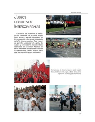 actividades deportivas



JUEGOS
DEPORTIVOS
INTERCOMPAÑÍAS
    Con el fin de incentivar la partici-
pación deportiva, los alumnos de pri-
mero a cuarto año se enfrentaron en
la competencia interna más importante
del año: Intercompañías. Esta instan-
cia permite acrecentar el espíritu de
cuerpo y camaradería, características
esenciales en un militar. Además en
estas olimpiadas se destaca la colorida
competencia de barras, antigua tradi-
ción que es revivida con entusiasmo.




                                           Competencias de atletismo, natación, fútbol, voleibol,
                                           basquetbol, taekwondo, rugby, futbolito damas, tenis,
                                                       equitación, escalada y patrullas militares.




                                                                                                 95
 