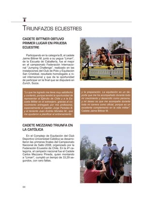 TRIUNFAZOS ECUESTRES
CADETE BITTNER OBTUVO
PRIMER LUGAR EN PRUEBA
ECUESTRE

   Participando en la categoría B, el cadete
Jaime Bittner M. junto a su yegua “Limarí”,
de la Escuela de Caballería, fue el mejor
en el campeonato Federación Internacio-
nal “Jumping Challenge”, realizado en las
instalaciones del Club de Polo y Equitación
San Cristóbal, resultado homologado a ni-
vel internacional y que da la oportunidad
de participar en la final que se disputará en
Zurich, Suiza.


 “Lo que he logrado me tiene muy satisfecho       y la preparación. La equitación es un de-
 y contento, porque tendré la oportunidad de      porte que me ha acompañado durante todo
 representar al Ejército de Chile y a la Es-      mi crecimiento y desarrollo como persona,
 cuela Militar en el extranjero, gracias al co-   y mi deseo es que me acompañe durante
 nocimiento entregado por mis profesores,         toda mi carrera como oﬁcial, porque es un
 especialmente el capitán Jorge Paredes B.        excelente complemento en la vida militar”,
 y el teniente Juan Andrés Morales M., que        Cadete Jaime Bittner M.
 me ayudaron a planiﬁcar el entrenamiento



CADETE MEZZANO TRIUNFA EN
LA CATÓLICA
    En el Complejo de Equitación del Club
Deportivo Universidad Católica se desarro-
llaron las primeras finales del Campeonato
Nacional de Salto 2008, organizado por la
Federación Ecuestre de Chile. En la 4ta ca-
tegoría, el campeón nacional fue el Cadete
Carlos Mezzano Pineda, quien montando
a “Limarí”, cumplió un tiempo de 33,29 se-
gundos, con cero faltas.




98
 