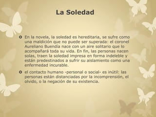 La Soledad 
 En la novela, la soledad es hereditaria, se sufre como 
una maldición que no puede ser superada: el coronel 
Aureliano Buendía nace con un aire solitario que lo 
acompañará toda su vida. En fin, las personas nacen 
solas, traen la soledad impresa en forma indeleble y 
están predestinados a sufrir su aislamiento como una 
enfermedad incurable. 
 el contacto humano -personal o social- es inútil: las 
personas están distanciadas por la incomprensión, el 
olvido, o la negación de su existencia. 
 