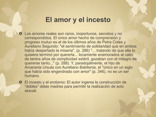 El amor y el incesto 
 Los amores reales son raros, inoportunos, secretos y no 
correspondidos. El único amor hecho de comprensión y 
progreso mutuo es el de los últimos años de Petra Cotes y 
Aureliano Segundo: "el sentimiento de solidaridad que en ambos 
había despertado la miseria", (p. 286) "... tratando de que ella lo 
quisiera terminó por quererla... locamente enamorados al cabo 
de tantos años de complicidad estéril, gozaban con el milagro de 
quererse tanto..." (p. 288). Y, paradojalmente, el hijo de 
Amaranta Ursula con Aureliano Babilonia, el "único en un siglo 
que había sido engendrado con amor" (p. 346), no es un ser 
humano. 
 El incesto y el erotismo: El autor ingenia la construcción de 
“dobles” delas madres para permitir la realización de acto 
sexual. 
 
