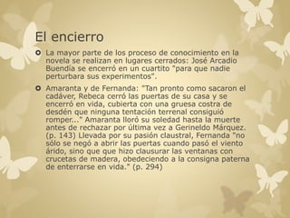 El encierro 
 La mayor parte de los proceso de conocimiento en la 
novela se realizan en lugares cerrados: José Arcadio 
Buendía se encerró en un cuartito "para que nadie 
perturbara sus experimentos". 
 Amaranta y de Fernanda: "Tan pronto como sacaron el 
cadáver, Rebeca cerró las puertas de su casa y se 
encerró en vida, cubierta con una gruesa costra de 
desdén que ninguna tentación terrenal consiguió 
romper..." Amaranta lloró su soledad hasta la muerte 
antes de rechazar por última vez a Gerineldo Márquez. 
(p. 143) Llevada por su pasión claustral, Fernanda "no 
sólo se negó a abrir las puertas cuando pasó el viento 
árido, sino que que hizo clausurar las ventanas con 
crucetas de madera, obedeciendo a la consigna paterna 
de enterrarse en vida." (p. 294) 
 