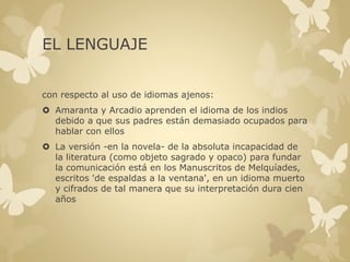 EL LENGUAJE 
con respecto al uso de idiomas ajenos: 
 Amaranta y Arcadio aprenden el idioma de los indios 
debido a que sus padres están demasiado ocupados para 
hablar con ellos 
 La versión -en la novela- de la absoluta incapacidad de 
la literatura (como objeto sagrado y opaco) para fundar 
la comunicación está en los Manuscritos de Melquíades, 
escritos 'de espaldas a la ventana', en un idioma muerto 
y cifrados de tal manera que su interpretación dura cien 
años 
 