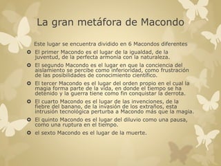 La gran metáfora de Macondo 
Este lugar se encuentra dividido en 6 Macondos diferentes 
 El primer Macondo es el lugar de la igualdad, de la 
juventud, de la perfecta armonía con la naturaleza. 
 El segundo Macondo es el lugar en que la conciencia del 
aislamiento se percibe como inferioridad, como frustración 
de las posibilidades de conocimiento científico. 
 El tercer Macondo es el lugar del orden propio en el cual la 
magia forma parte de la vida, en donde el tiempo se ha 
detenido y la guerra tiene como fin conquistar la derrota. 
 El cuarto Macondo es el lugar de las invenciones, de la 
fiebre del banano, de la invasión de los extraños, esta 
intrusión tecnológica perturba a Macondo más que la magia. 
 El quinto Macondo es el lugar del diluvio como una pausa, 
como una ruptura en el tiempo. 
 el sexto Macondo es el lugar de la muerte. 
 