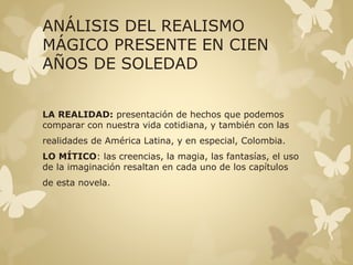 ANÁLISIS DEL REALISMO 
MÁGICO PRESENTE EN CIEN 
AÑOS DE SOLEDAD 
LA REALIDAD: presentación de hechos que podemos 
comparar con nuestra vida cotidiana, y también con las 
realidades de América Latina, y en especial, Colombia. 
LO MÍTICO: las creencias, la magia, las fantasías, el uso 
de la imaginación resaltan en cada uno de los capítulos 
de esta novela. 
 