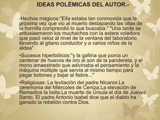 IDEAS POLÉMICAS DEL AUTOR.- 
•Hechos mágicos:"Ella estaba tan conmovida que la 
próxima vez que vio al muerto destapando las ollas de 
la hornilla comprendió lo que buscaba." "Una tarde se 
entusiasmaron los muchachos con la estera voladora 
que pasó veloz al nivel de la ventana del laboratorio 
llevando al gitano conductor y a varios niños de la 
aldea" 
•Sucesos hiperbólicos:"y la gallina que ponía un 
centenar de huevos de oro al son de la pandereta, y el 
mono amaestrado que adivinaba el pensamiento y la 
máquina múltiple que servía al mismo tiempo para 
pegar botones y bajar al fiebre..." 
•Religiosas: La levitación del padre Nicanor.La 
ceremonia del Miércoles de Ceniza.La elevación de 
Remedios la bella.La muerte de Úrsula el día de Jueves 
Santo. El padre Antonio Isabel dice que el diablo ha 
ganado la rebelión contra Dios. 
 