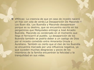  •Míticas: La creencia de que en caso de incesto nacerá 
un hijo con cola de cerdo.La Desaparición De Macondo Y 
Los Buen día. Los Buendía y Macondo desaparecen 
porque es su destino, que se encuentra escrito en los 
pergaminos que Melquíades entregó a José Arcadio 
Buendía. Macondo es condenado en el momento que 
llega el ferrocarril al pueblo. La desaparición de los 
Buendía también se podría deber a un castigo de Dios 
por el incesto cometido entre Amaranta Úrsula y 
Aureliano. También es cierto que el clan de los Buendía 
se encuentra marcado por una influencia negativa, ya 
que suceden muchas desgracias y pocos de los 
miembros de la familia encuentran la felicidad y la 
tranquilidad en sus vidas. 
 