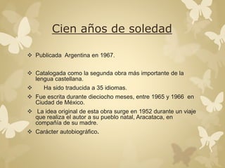 Cien años de soledad 
 Publicada Argentina en 1967. 
 Catalogada como la segunda obra más importante de la 
lengua castellana. 
 Ha sido traducida a 35 idiomas. 
 Fue escrita durante dieciocho meses, entre 1965 y 1966 en 
Ciudad de México. 
 La idea original de esta obra surge en 1952 durante un viaje 
que realiza el autor a su pueblo natal, Aracataca, en 
compañía de su madre. 
 Carácter autobiográfico. 
 
