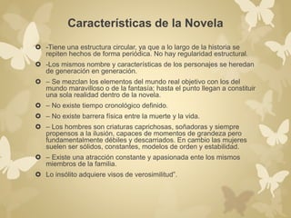 Características de la Novela 
 -Tiene una estructura circular, ya que a lo largo de la historia se 
repiten hechos de forma periódica. No hay regularidad estructural. 
 -Los mismos nombre y características de los personajes se heredan 
de generación en generación. 
 – Se mezclan los elementos del mundo real objetivo con los del 
mundo maravilloso o de la fantasía; hasta el punto llegan a constituir 
una sola realidad dentro de la novela. 
 – No existe tiempo cronológico definido. 
 – No existe barrera física entre la muerte y la vida. 
 – Los hombres son criaturas caprichosas, soñadoras y siempre 
propensos a la ilusión, capaces de momentos de grandeza pero 
fundamentalmente débiles y descarriados. En cambio las mujeres 
suelen ser sólidos, constantes, modelos de orden y estabilidad. 
 – Existe una atracción constante y apasionada ente los mismos 
miembros de la familia. 
 Lo insólito adquiere visos de verosimilitud”. 
 