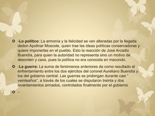  -Lo político: La armonía y la felicidad se ven alteradas por la llegada 
dedon Apolinar Moscote, quien trae las ideas políticas conservadoras y 
quiere imponerlas en el pueblo. Esto la reacción de José Arcadio 
Buendía, para quien la autoridad no representa sino un motivo de 
desorden y caos, pues la política no era conocida en macondo. 
 -La guerra: La suma de fenómenos anteriores da como resultado el 
enfrentamiento entre los dos ejércitos del coronel Aureliano Buendía y 
los del gobierno central. Las guerras se prolongan durante casi “ 
veinteaños”, a través de los cuales se disputaron treinta y dos 
levantamientos armados, controlados finalmente por el gobierno 
 - 
 