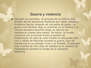 Guerra y violencia 
 Abundan los ejemplos. Al principio de la historia José 
Arcadio decide abandonar Riohacha por haber matado a 
Prudencio Aguilar después de una pelea de gallos. La 
guerra civil también deja su impronta en la historia y el 
coronel Aureliano Buendía dirige un ejército de 
resistencia cuando ésta estalla. De hecho, la novela 
comienza con el coronel frente al pelotón de 
fusilamiento. El nieto de José Arcadio es designado jefe 
civil y militar de Macondo durante la guerra, pero se 
transforma en un dictador cruel y es fusilado. El episodio 
más violento de Cien años de soledad es la masacre de 
trabajadores durante la huelga de la compañía 
bananera. 
 