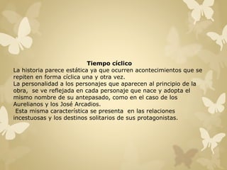 Tiempo cíclico 
La historia parece estática ya que ocurren acontecimientos que se 
repiten en forma cíclica una y otra vez. 
La personalidad a los personajes que aparecen al principio de la 
obra, se ve reflejada en cada personaje que nace y adopta el 
mismo nombre de su antepasado, como en el caso de los 
Aurelianos y los José Arcadios. 
Esta misma característica se presenta en las relaciones 
incestuosas y los destinos solitarios de sus protagonistas. 
 